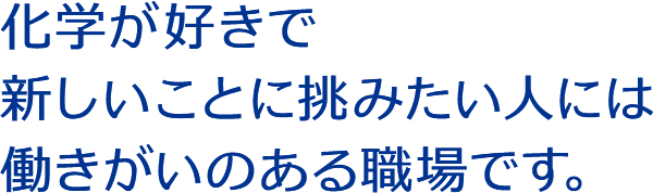 化学が好きで新しいことに挑みたい人には働きがいのある職場です。